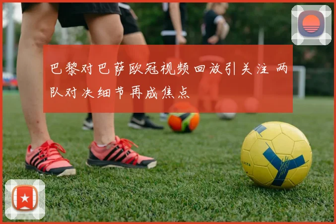 巴黎对巴萨欧冠视频回放引关注 两队对决细节再成焦点